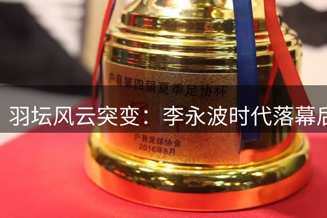 羽坛风云突变：李永波时代落幕后的动荡岁月